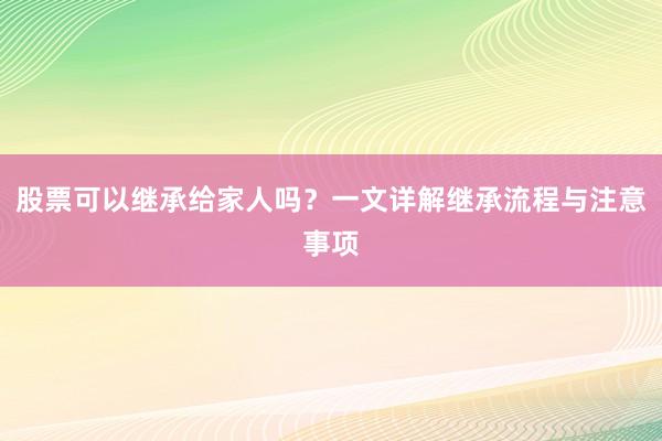 股票可以继承给家人吗？一文详解继承流程与注意事项