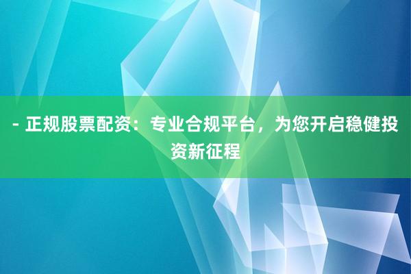 - 正规股票配资：专业合规平台，为您开启稳健投资新征程