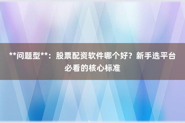 **问题型**：股票配资软件哪个好？新手选平台必看的核心标准