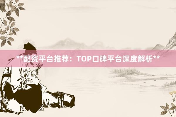 **配资平台推荐：TOP口碑平台深度解析**