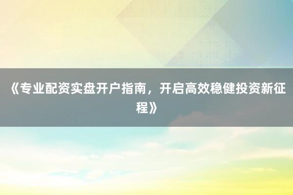 《专业配资实盘开户指南，开启高效稳健投资新征程》