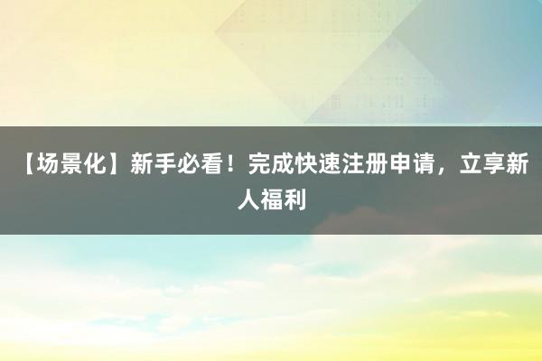 【场景化】新手必看！完成快速注册申请，立享新人福利