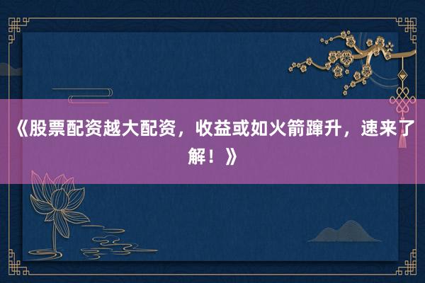 《股票配资越大配资，收益或如火箭蹿升，速来了解！》