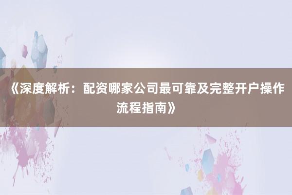 《深度解析：配资哪家公司最可靠及完整开户操作流程指南》