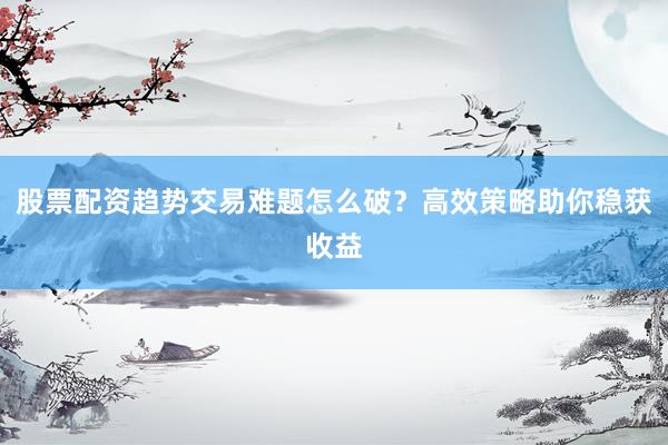 股票配资趋势交易难题怎么破？高效策略助你稳获收益