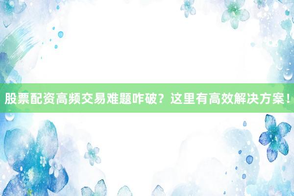 股票配资高频交易难题咋破？这里有高效解决方案！