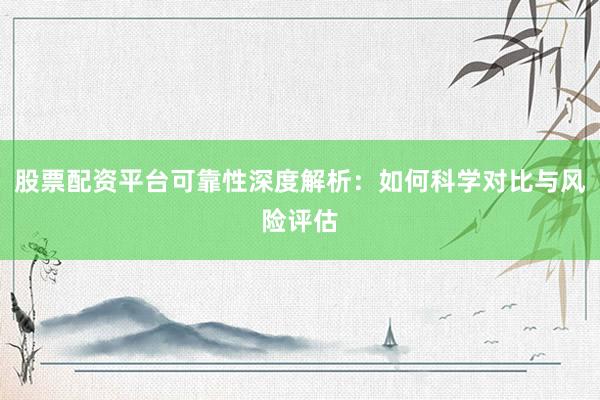 股票配资平台可靠性深度解析：如何科学对比与风险评估