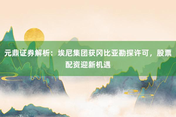 元鼎证券解析：埃尼集团获冈比亚勘探许可，股票配资迎新机遇