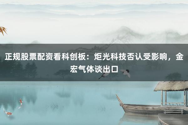 正规股票配资看科创板：炬光科技否认受影响，金宏气体谈出口
