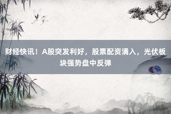 财经快讯！A股突发利好，股票配资涌入，光伏板块强势盘中反弹