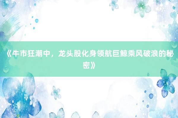 《牛市狂潮中，龙头股化身领航巨鲸乘风破浪的秘密》