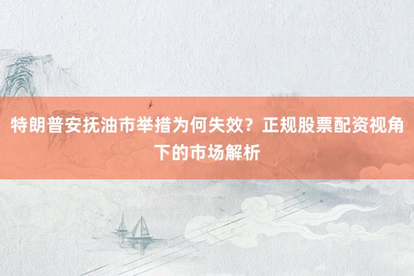 特朗普安抚油市举措为何失效？正规股票配资视角下的市场解析