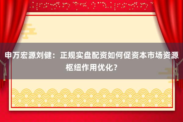 申万宏源刘健：正规实盘配资如何促资本市场资源枢纽作用优化？