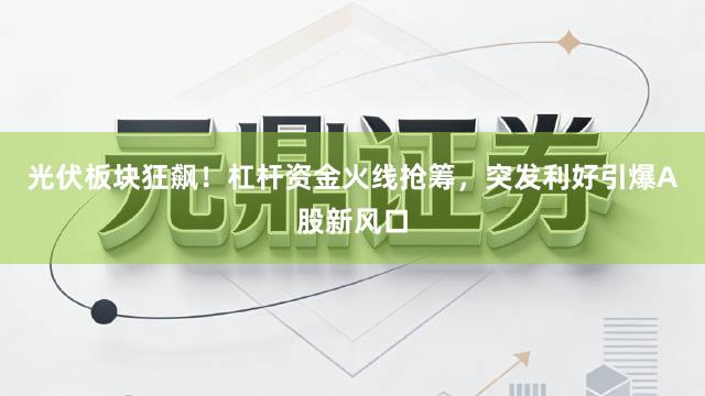 光伏板块狂飙！杠杆资金火线抢筹，突发利好引爆A股新风口