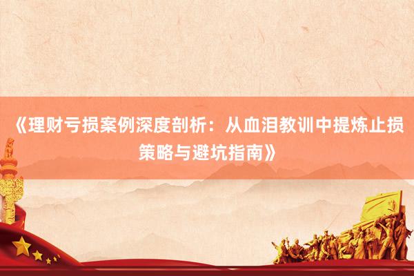 《理财亏损案例深度剖析：从血泪教训中提炼止损策略与避坑指南》